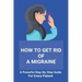 How To Get Rid Of A Migraine: A Powerful Step-By-Step Guide For Every Patient: Home Remedies For Instant Migraine Relief