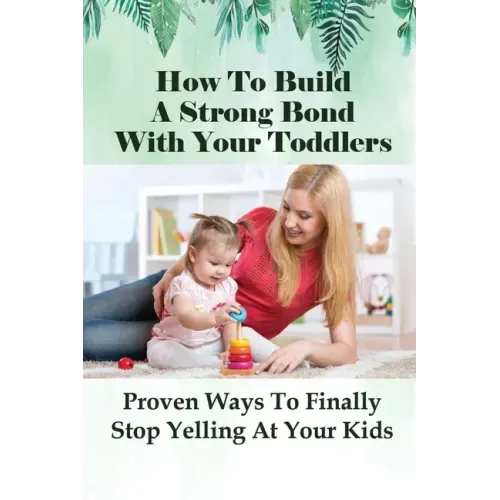 How To Build A Strong Bond With Your Toddlers: Proven Ways To Finally Stop Yelling At Your Kids: How To Discipline A Toddler Without Yelling