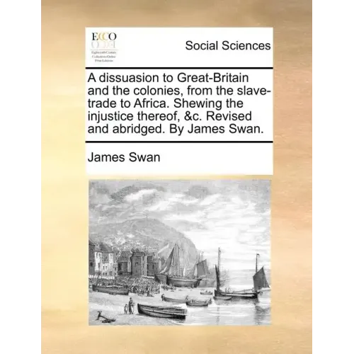 A Dissuasion to Great-Britain and the Colonies, from the Slave-Trade to Africa. Shewing the Injustice Thereof, &C. Revised and Abridged. by James Swan