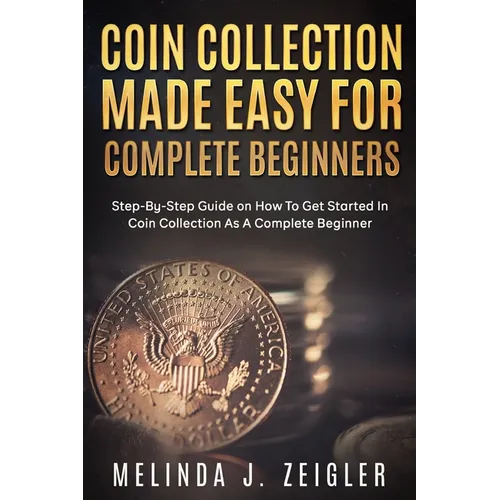 Coin Collection Made Easy For Complete Beginners: Step-By-Step Guide on How To Get Started In Coin Collection As A Complete Beginner