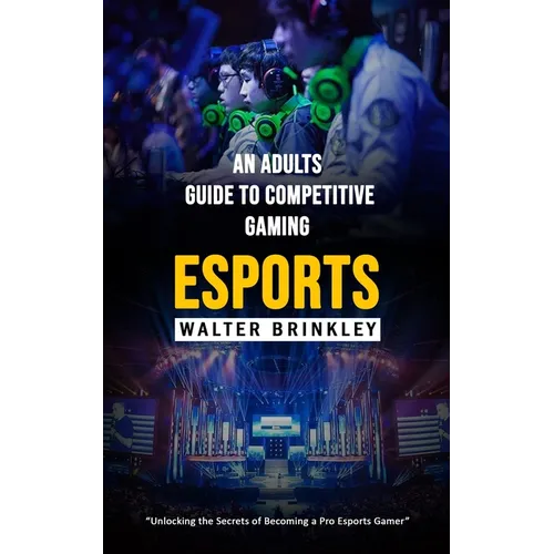 Esports: An Adults Guide to Competitive Gaming (Unlocking the Secrets of Becoming a Pro Esports Gamer)