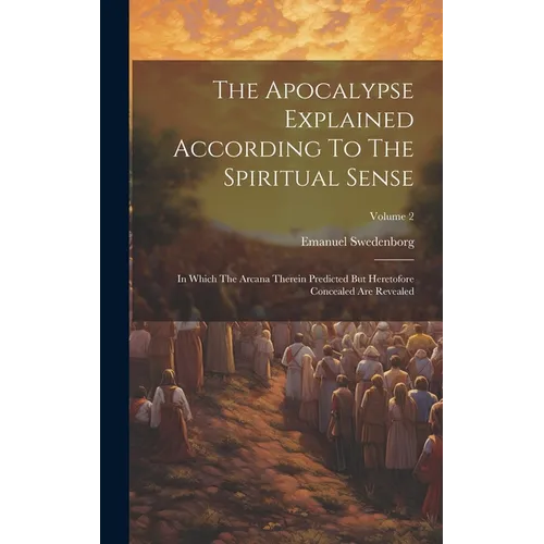 The Apocalypse Explained According To The Spiritual Sense: In Which The Arcana Therein Predicted But Heretofore Concealed Are Revealed; Volume 2