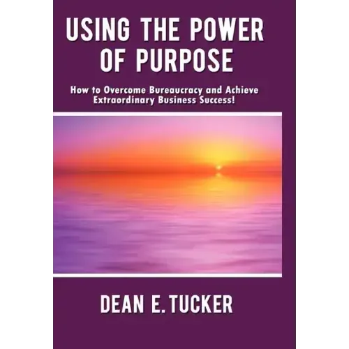 Using the Power of Purpose: How to Overcome Bureaucracy and Achieve Extraordinary Business Success!