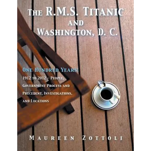 The R.M.S. Titanic and Washington, D. C.: One Hundred Years: 1912 to 2012 - People, Government Process and Precedent, Investigations, and Locations