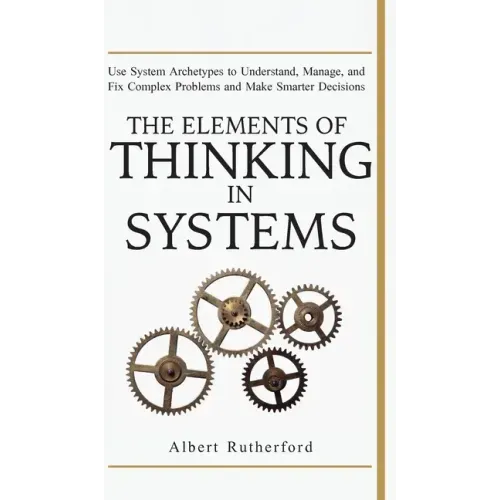 The Elements of Thinking in Systems: Use Systems Archetypes to Understand, Manage, and Fix Complex Problems and Make Smarter Decisions
