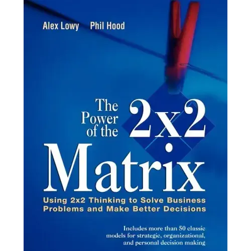 The Power of the 2 X 2 Matrix: Using 2 X 2 Thinking to Solve Business Problems and Make Better Decisions
