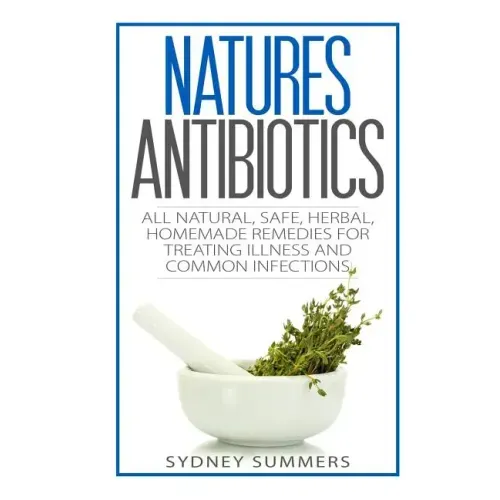 Natures Antibiotics: All Natural, Safe, Herbal, Homemade Remedies for Treating Illness and Common Infections