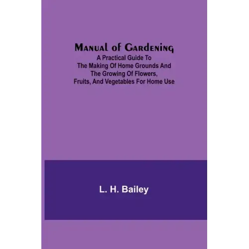Manual of Gardening; A Practical Guide to the Making of Home Grounds and the Growing of Flowers, Fruits, and Vegetables for Home Use