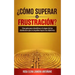 ¿cómo Superar La Frustración?: Una Guía Para Identificar El Origen de Los Obstáculos Que Te Impiden Lograr Tus Objetivos