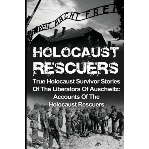 Holocaust Rescuers: True Holocaust Survivor Stories Of The Liberators Of Auschwitz: Accounts Of The Holocaust Rescuers
