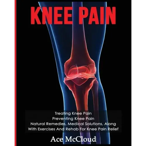 Knee Pain: Treating Knee Pain: Preventing Knee Pain: Natural Remedies, Medical Solutions, Along With Exercises And Rehab For Knee Pain Relief