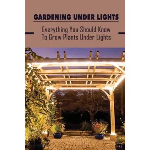 Gardening Under Lights: Everything You Should Know To Grow Plants Under Lights: Methods For Gardening Under Lights