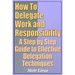 How to Delegate Work and Responsibility - A Step by Step Guide to Effective Delegation Techniques