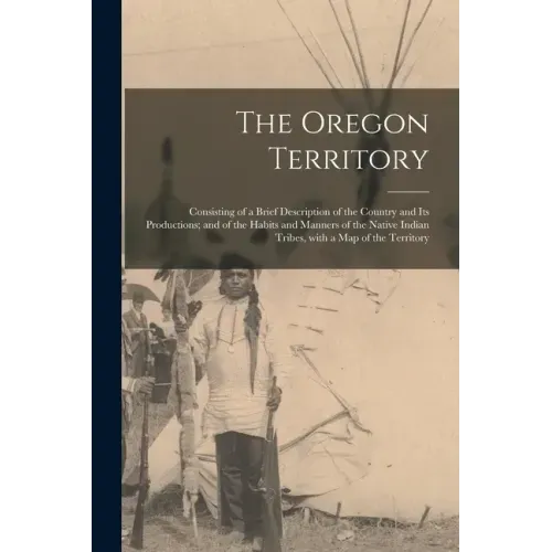 The Oregon Territory [microform]: Consisting of a Brief Description of the Country and Its Productions; and of the Habits and Manners of the Native In