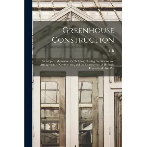 Greenhouse Construction: A Complete Manual on the Building, Heating, Ventilating and Arrangement of Greenhouses, and the Construction of Hotbed