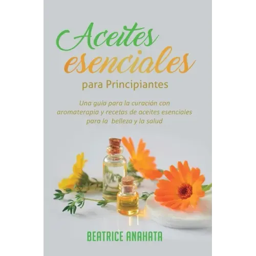 Aceites Esenciales Para Principiantes: Una Guía Para La Curación Con Aromaterapia Y Recetas De Aceites Esenciales Para La Belleza Y La Salud