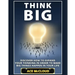Think Big: Discover How To Expand Your Thinking In Order To Make Big Things Happen In Your Life