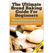 The Ultimate Bread Baking Guide For Beginners: The Easy & Best Ways To Make Fresh Healthy Bread From Scratch To Finish