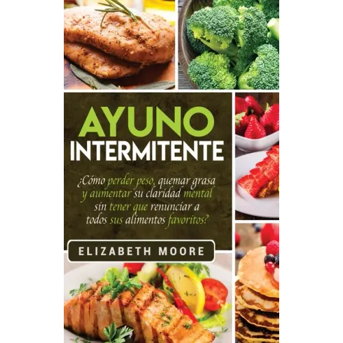 Ayuno Intermitente: ¿Cómo perder peso, quemar grasa y aumentar su claridad mental sin tener que renunciar a todos sus alimentos favoritos?