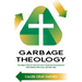 Garbage Theology: The Unseen World of Waste and What It Means for the Salvation of Every Person, Every Place, and Every Thing