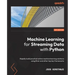 Machine Learning for Streaming Data with Python: Rapidly build practical online machine learning solutions using River and other top key frameworks