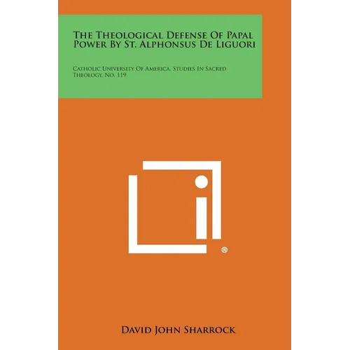 The Theological Defense Of Papal Power By St. Alphonsus De Liguori: Catholic University Of America, Studies In Sacred Theology, No. 119