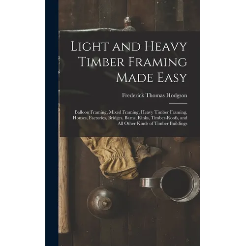 Light and Heavy Timber Framing Made Easy: Balloon Framing, Mixed Framing, Heavy Timber Framing, Houses, Factories, Bridges, Barns, Rinks, Timber-Roofs