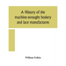 A history of the machine-wrought hosiery and lace manufactures