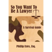 So You Want To Be A Lawyer: A Survival Guide