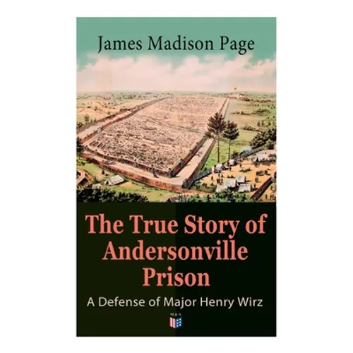 The True Story of Andersonville Prison: A Defense of Major Henry Wirz: The Prisoners and Their Keepers, Daily Life at Prison, Execution of the Raiders