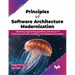 Principles of Software Architecture Modernization: Delivering Engineering Excellence with the Art of Fixing Microservices, Monoliths, and Distributed