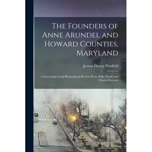 The Founders of Anne Arundel and Howard Counties, Maryland: A Genealogical and Biographical Review From Wills, Deeds and Church Records