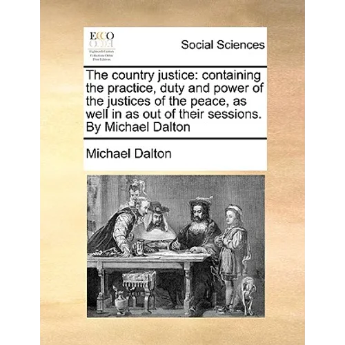 The country justice: containing the practice, duty and power of the justices of the peace, as well in as out of their sessions. By Michael Dalton