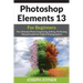 Photoshop Elements 13 For Beginners: The Ultimate Photo Organizing, Editing, Perfecting Manual Guide For Digital Photographers