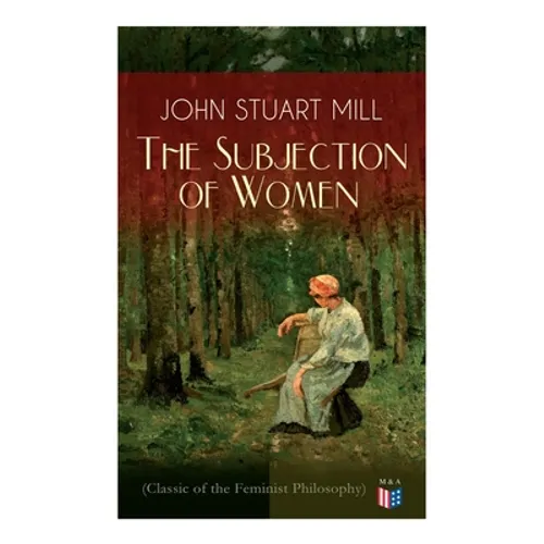 The Subjection of Women (Classic of the Feminist Philosophy): Women's Suffrage - Utilitarian Feminism: Liberty for Women as Well as Menm, Liberty to G