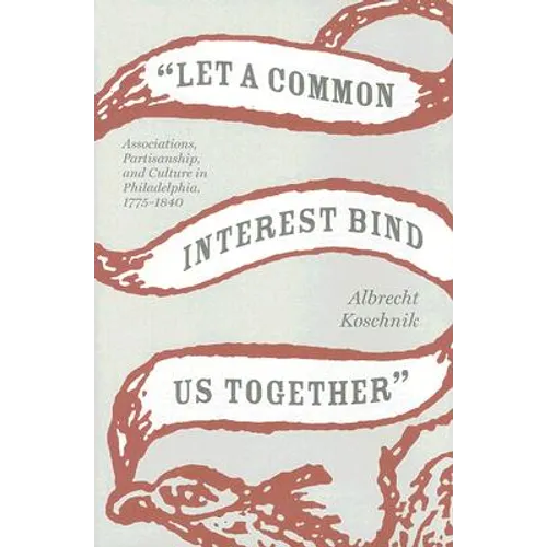 Let a Common Interest Bind Us Together: Associations, Partisanship, and Culture in Philadelphia, 1775-1840