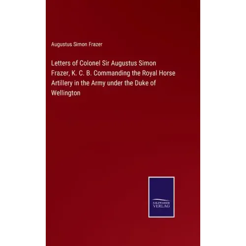 Letters of Colonel Sir Augustus Simon Frazer, K. C. B. Commanding the Royal Horse Artillery in the Army under the Duke of Wellington