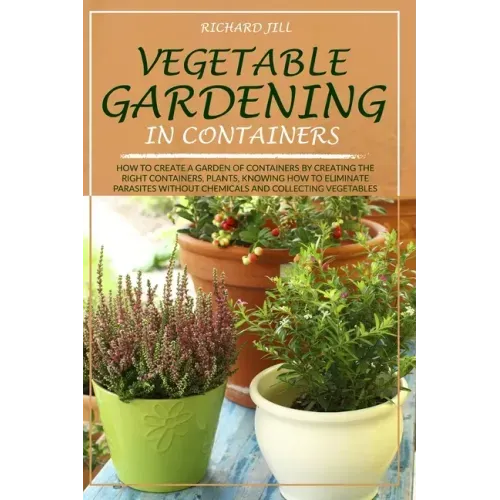 Vegetable Gardening in Containers: How to Create a Garden of Containers by Creating the Right Containers, Plants, Knowing How to Eliminate Parasites W