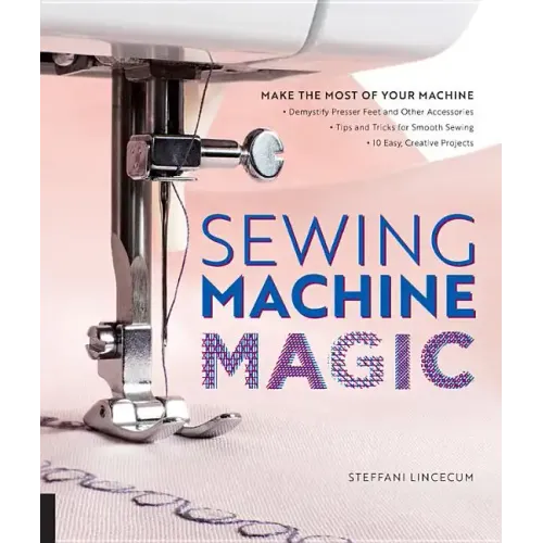 Sewing Machine Magic: Make the Most of Your Machine--Demystify Presser Feet and Other Accessories * Tips and Tricks for Smooth Sewing * 10 Easy, Creat