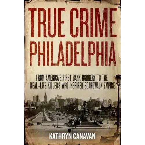 True Crime Philadelphia: From America's First Bank Robbery to the Real-Life Killers Who Inspired Boardwalk Empire