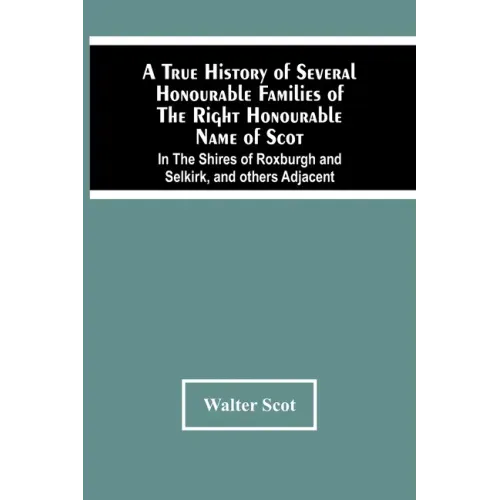 A True History Of Several Honourable Families Of The Right Honourable Name Of Scot, In The Shires Of Roxburgh And Selkirk, And Others Adjacent.
