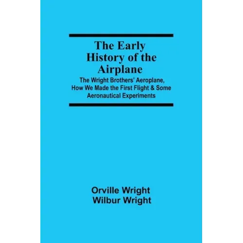 The Early History of the Airplane; The Wright Brothers' Aeroplane, How We Made the First Flight & Some Aeronautical Experiments