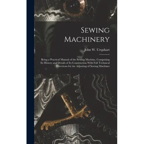 Sewing Machinery: Being a Practical Manual of the Sewing Machine, Comprising Its History and Details of Its Construction With Full Techn