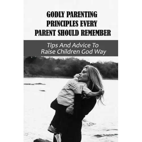 Godly Parenting Principles Every Parent Should Remember: Tips And Advice To Raise Children God Way: Bible Verses To Teach Your Child