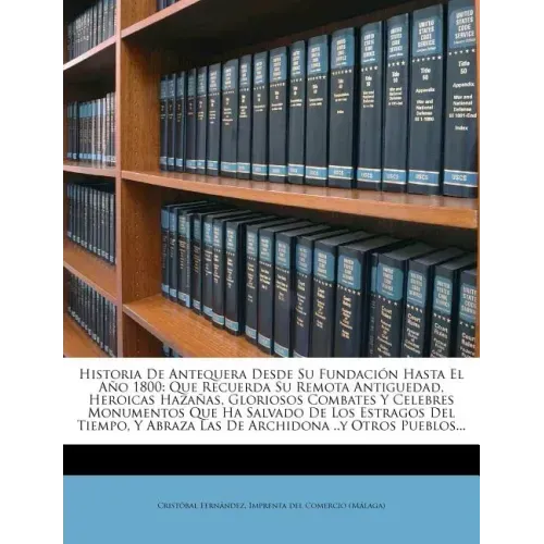 Historia De Antequera Desde Su Fundación Hasta El Año 1800: Que Recuerda Su Remota Antiguedad, Heroicas Hazañas, Gloriosos Combates Y Celebres Monumen