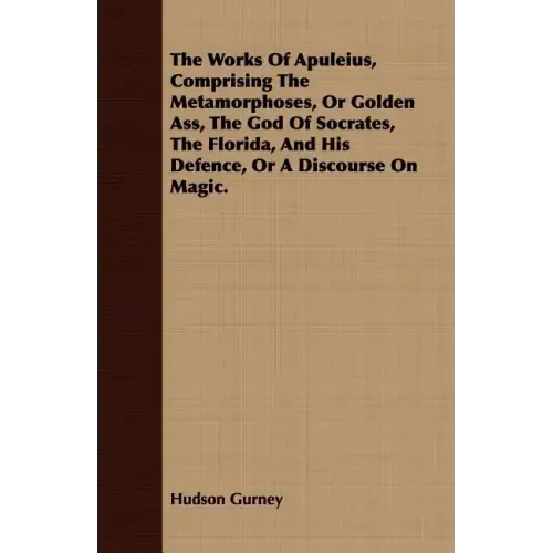 The Works Of Apuleius, Comprising The Metamorphoses, Or Golden Ass, The God Of Socrates, The Florida, And His Defence, Or A Discourse On Magic.