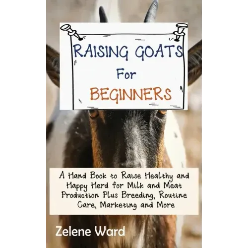 Raising Goats for Beginners: A Hand Book to Raise Healthy and Happy Herd for Milk and Meat Production Plus Breeding, Routine Care, Marketing and More