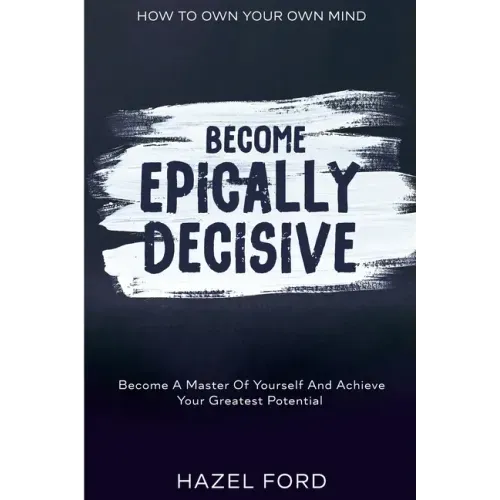 How To Own Your Own Mind: Become Epically Decisive - Become A Master Of Yourself And Achieve Your Greatest Potential