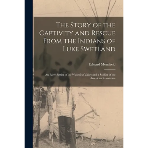 The Story of the Captivity and Rescue From the Indians of Luke Swetland: an Early Settler of the Wyoming Valley and a Soldier of the American Revoluti