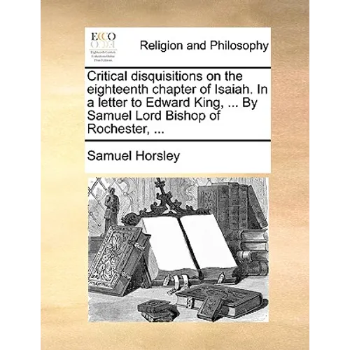 Critical Disquisitions on the Eighteenth Chapter of Isaiah. in a Letter to Edward King, ... by Samuel Lord Bishop of Rochester, ...